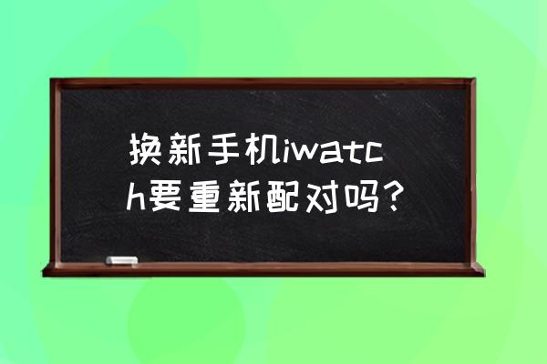 换了苹果手机手表怎么配对 换新手机iwatch要重新配对吗? 换了苹果手机手表怎么配对 换新手机iwatch要重新配对吗?
