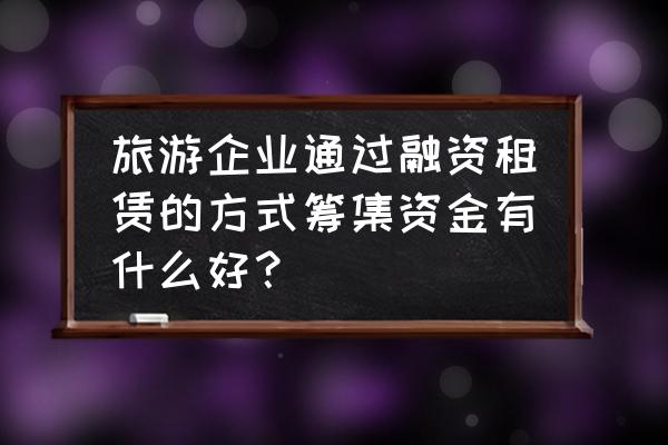 如何做好旅游项目融资贷款 旅游企业通过融资租赁的方式筹集资金有什么好? 如何做好旅游项目融资贷款 旅游企业通过融资租赁的方式筹集资金有什么好?