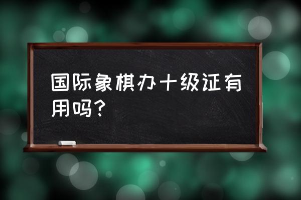 国际象棋级别10级 国际象棋办十级证有用吗? 国际象棋级别10级 国际象棋办十级证有用吗?