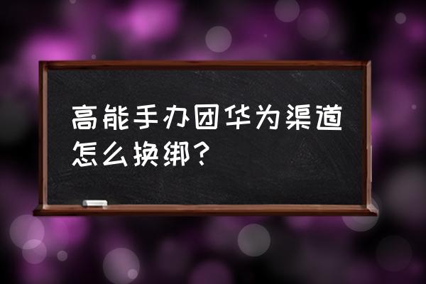 高能手办团怎么操作 高能手办团华为渠道怎么换绑? 高能手办团怎么操作 高能手办团华为渠道怎么换绑?