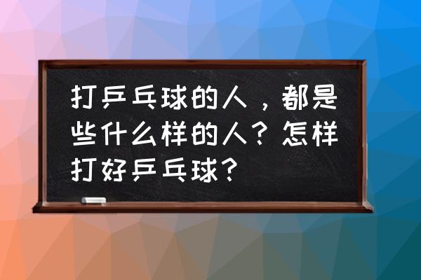 打乒乓球的真实感悟 打乒乓球的人,都是些什么样的人?怎样打好乒乓球? 打乒乓球的真实感悟 打乒乓球的人,都是些什么样的人?怎样打好乒乓球?