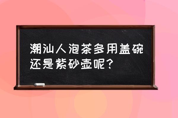 盖碗紫砂壶哪种最好 潮汕人泡茶多用盖碗还是紫砂壶呢? 盖碗紫砂壶哪种最好 潮汕人泡茶多用盖碗还是紫砂壶呢?
