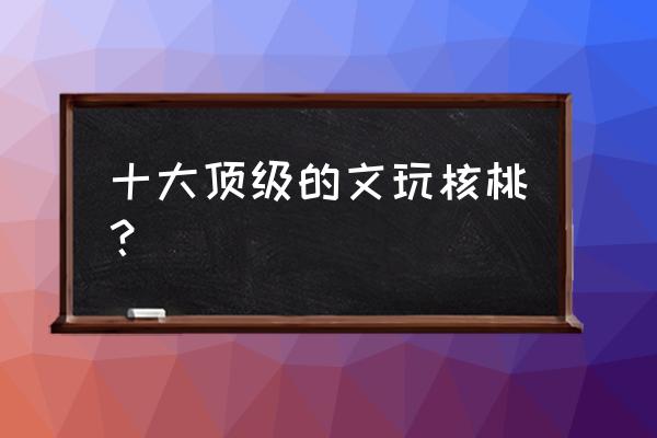 文玩核桃种类选哪种好 十大顶级的文玩核桃? 文玩核桃种类选哪种好 十大顶级的文玩核桃?